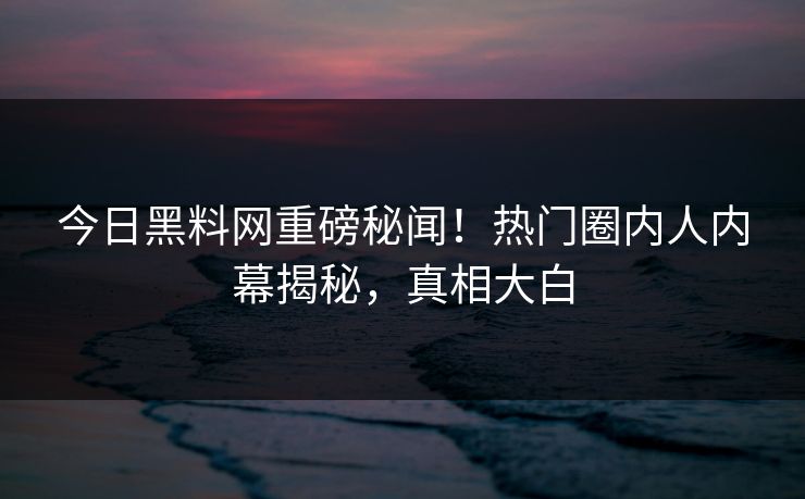 今日黑料网重磅秘闻！热门圈内人内幕揭秘，真相大白
