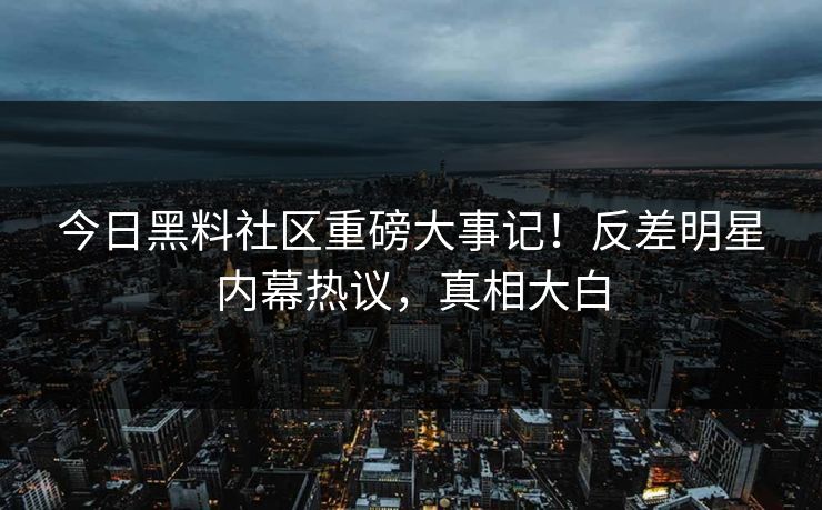 今日黑料社区重磅大事记！反差明星内幕热议，真相大白