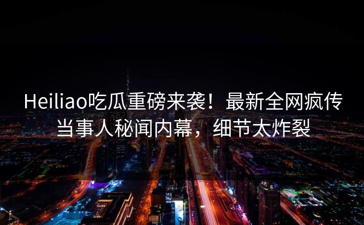 Heiliao吃瓜重磅来袭！最新全网疯传当事人秘闻内幕，细节太炸裂