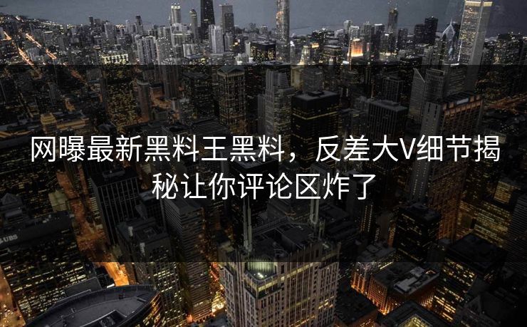 网曝最新黑料王黑料，反差大V细节揭秘让你评论区炸了