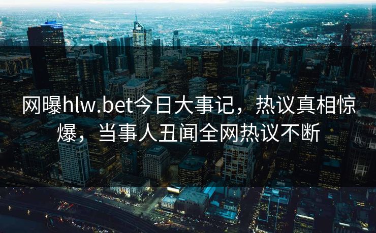 网曝hlw.bet今日大事记，热议真相惊爆，当事人丑闻全网热议不断