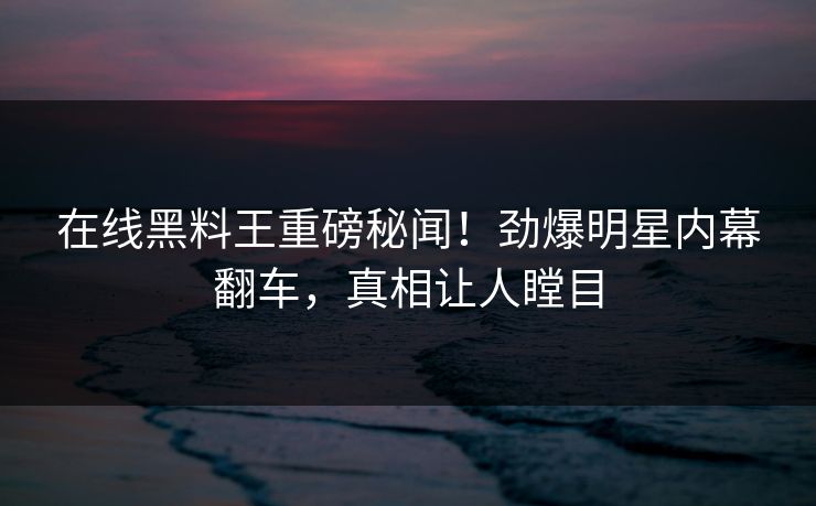在线黑料王重磅秘闻！劲爆明星内幕翻车，真相让人瞠目