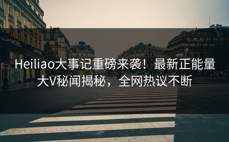 Heiliao大事记重磅来袭！最新正能量大V秘闻揭秘，全网热议不断