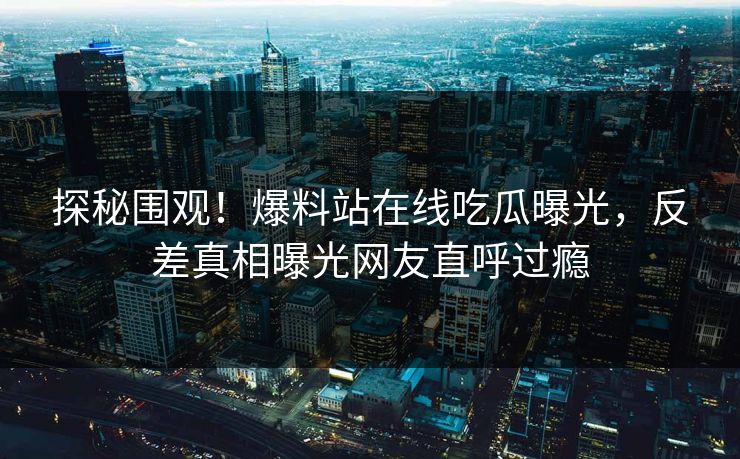 探秘围观！爆料站在线吃瓜曝光，反差真相曝光网友直呼过瘾