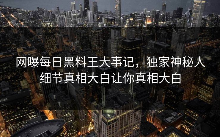 网曝每日黑料王大事记，独家神秘人细节真相大白让你真相大白