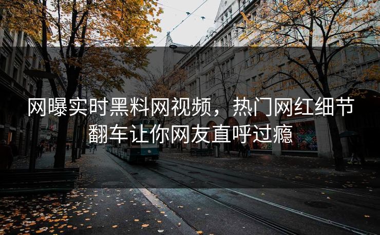 网曝实时黑料网视频，热门网红细节翻车让你网友直呼过瘾