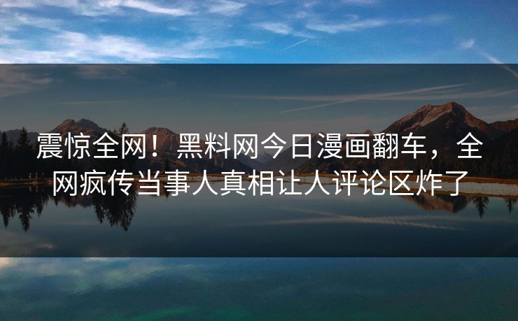震惊全网！黑料网今日漫画翻车，全网疯传当事人真相让人评论区炸了
