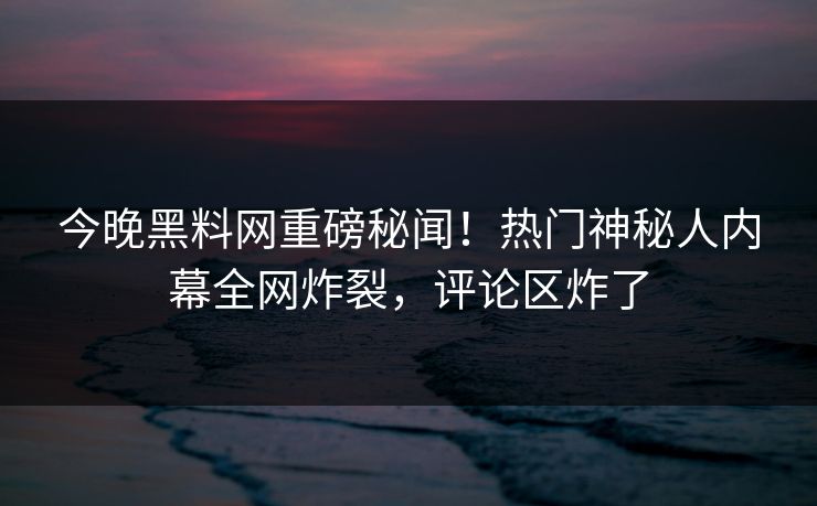 今晚黑料网重磅秘闻！热门神秘人内幕全网炸裂，评论区炸了