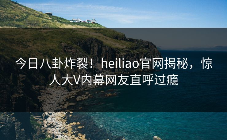 今日八卦炸裂！heiliao官网揭秘，惊人大V内幕网友直呼过瘾