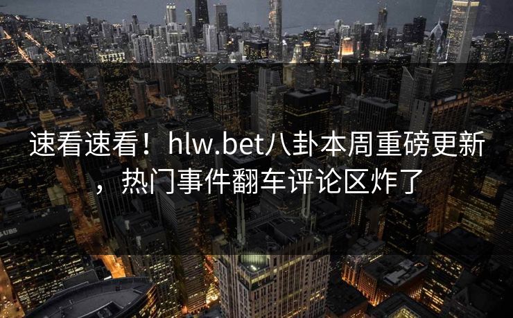 速看速看！hlw.bet八卦本周重磅更新，热门事件翻车评论区炸了