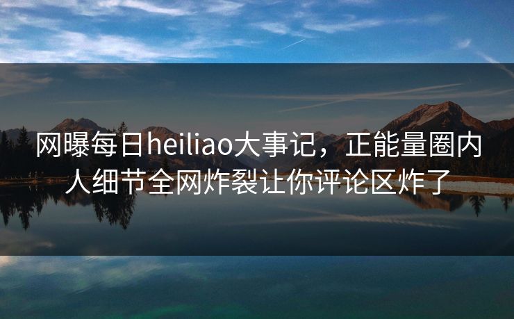 网曝每日heiliao大事记，正能量圈内人细节全网炸裂让你评论区炸了