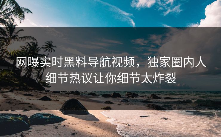 网曝实时黑料导航视频，独家圈内人细节热议让你细节太炸裂