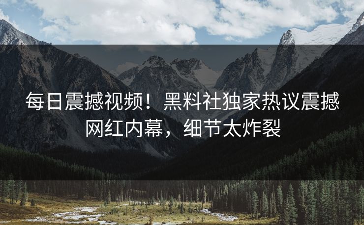 每日震撼视频！黑料社独家热议震撼网红内幕，细节太炸裂