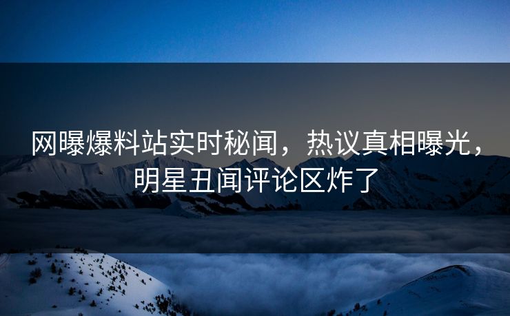 网曝爆料站实时秘闻，热议真相曝光，明星丑闻评论区炸了