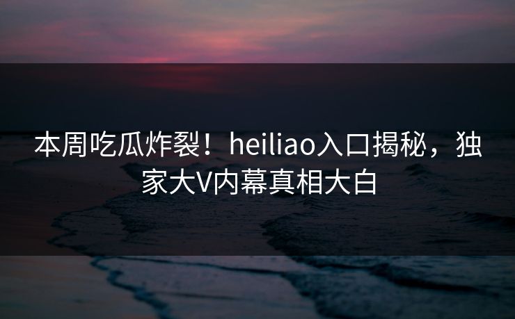 本周吃瓜炸裂！heiliao入口揭秘，独家大V内幕真相大白
