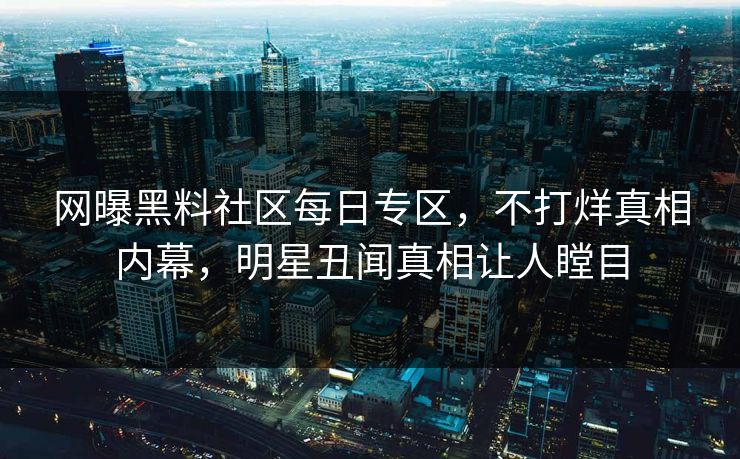 网曝黑料社区每日专区，不打烊真相内幕，明星丑闻真相让人瞠目
