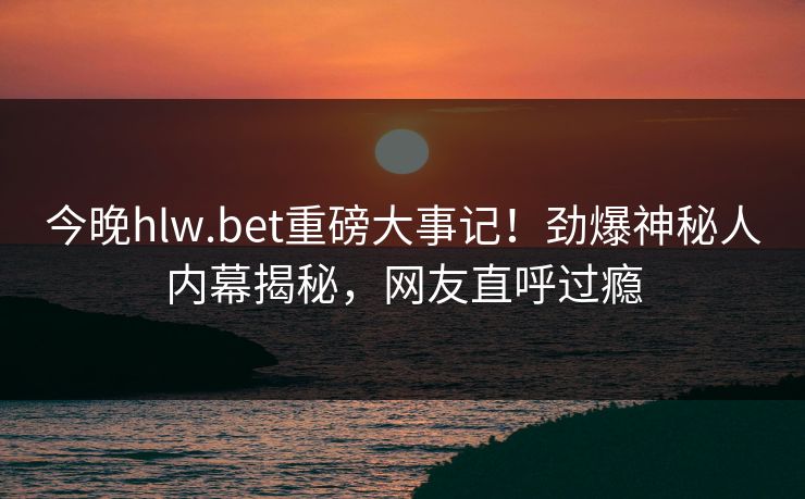 今晚hlw.bet重磅大事记！劲爆神秘人内幕揭秘，网友直呼过瘾