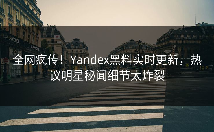 全网疯传！Yandex黑料实时更新，热议明星秘闻细节太炸裂