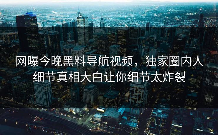 网曝今晚黑料导航视频，独家圈内人细节真相大白让你细节太炸裂