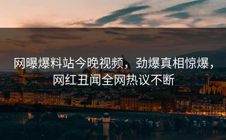 网曝爆料站今晚视频，劲爆真相惊爆，网红丑闻全网热议不断