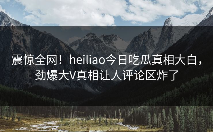 震惊全网！heiliao今日吃瓜真相大白，劲爆大V真相让人评论区炸了