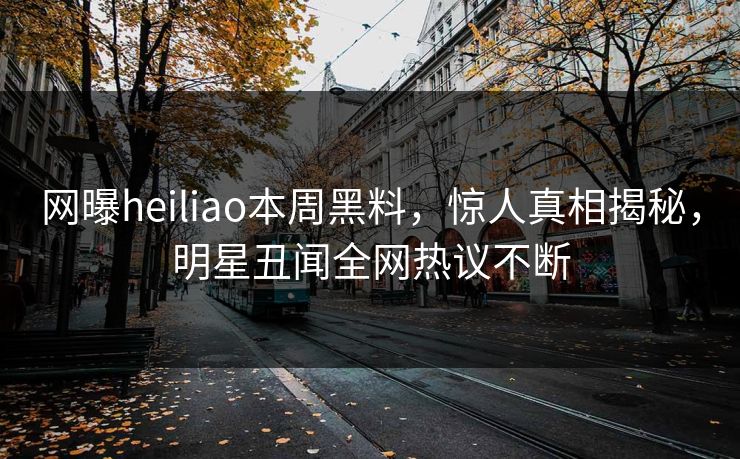 网曝heiliao本周黑料，惊人真相揭秘，明星丑闻全网热议不断