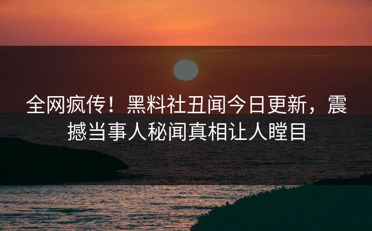 全网疯传！黑料社丑闻今日更新，震撼当事人秘闻真相让人瞠目