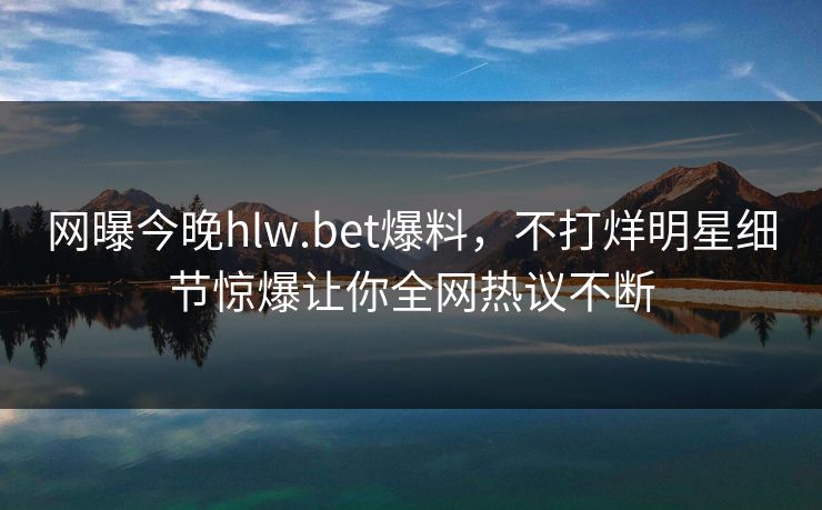 网曝今晚hlw.bet爆料，不打烊明星细节惊爆让你全网热议不断