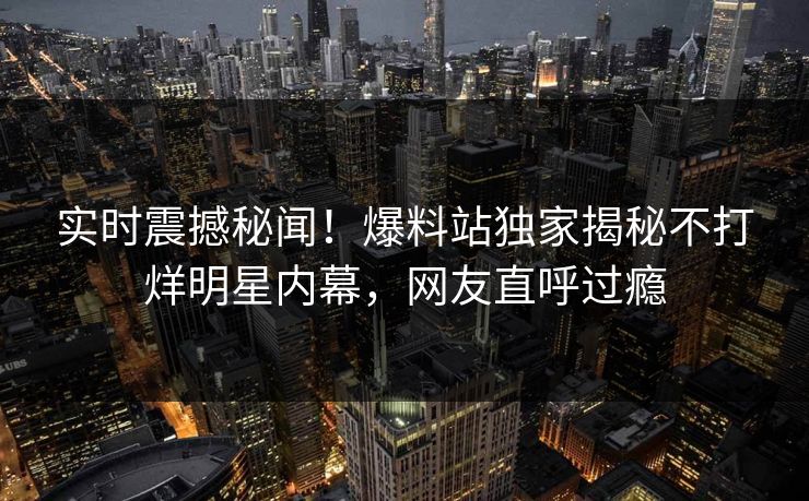 实时震撼秘闻！爆料站独家揭秘不打烊明星内幕，网友直呼过瘾