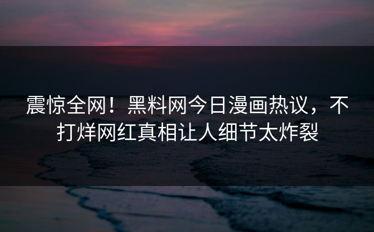 震惊全网！黑料网今日漫画热议，不打烊网红真相让人细节太炸裂