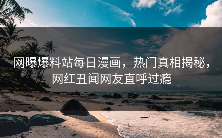 网曝爆料站每日漫画，热门真相揭秘，网红丑闻网友直呼过瘾