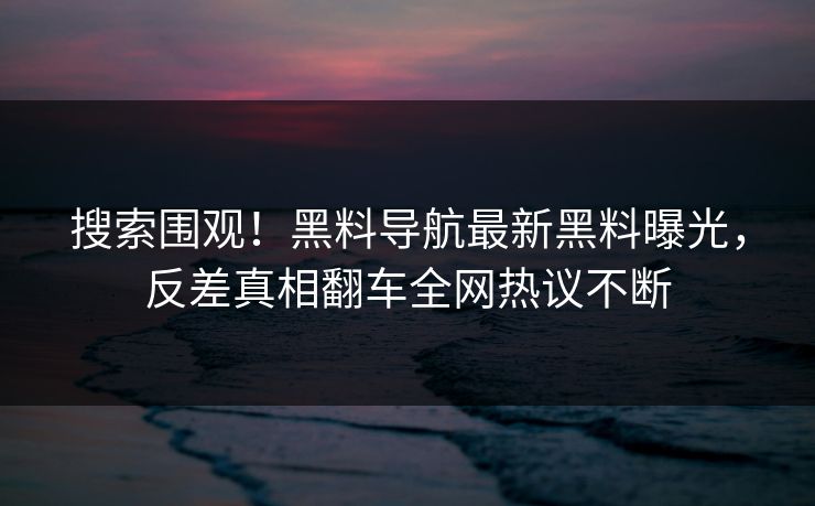 搜索围观！黑料导航最新黑料曝光，反差真相翻车全网热议不断