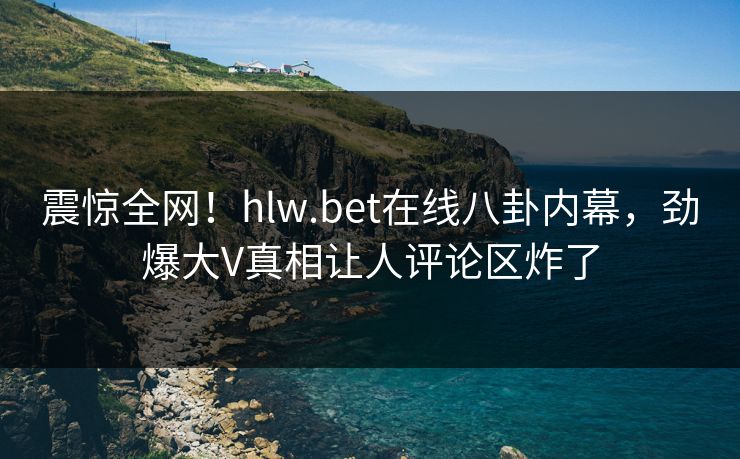 震惊全网！hlw.bet在线八卦内幕，劲爆大V真相让人评论区炸了