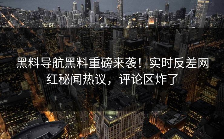 黑料导航黑料重磅来袭！实时反差网红秘闻热议，评论区炸了