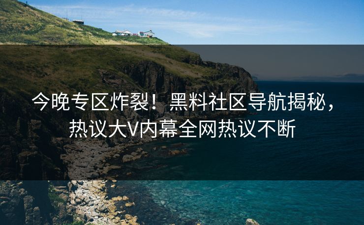今晚专区炸裂！黑料社区导航揭秘，热议大V内幕全网热议不断
