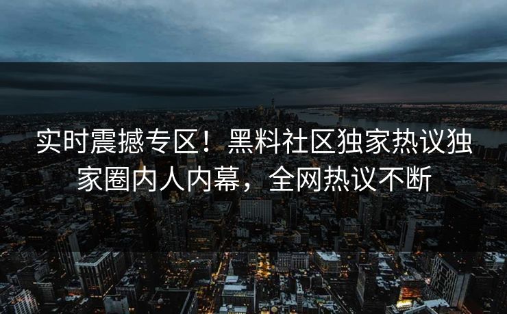 实时震撼专区！黑料社区独家热议独家圈内人内幕，全网热议不断