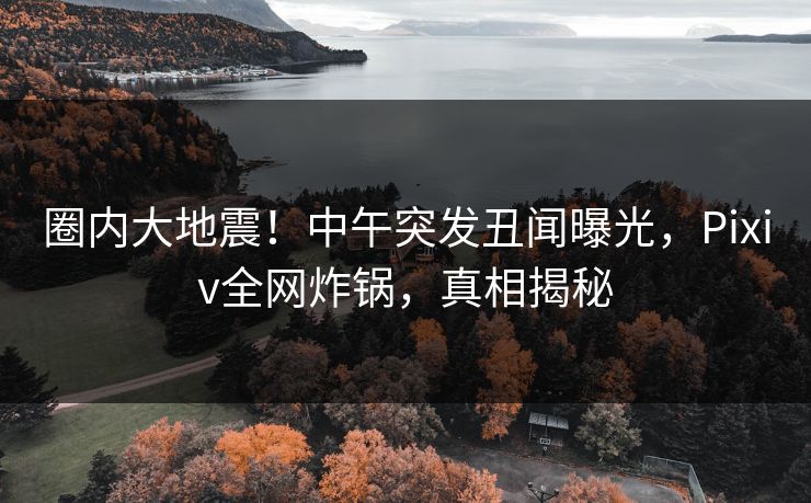 圈内大地震！中午突发丑闻曝光，Pixiv全网炸锅，真相揭秘