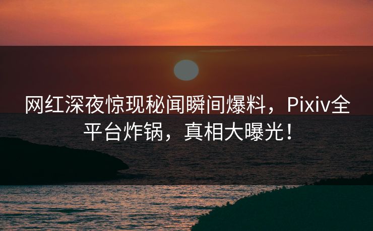 网红深夜惊现秘闻瞬间爆料，Pixiv全平台炸锅，真相大曝光！