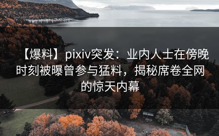 【爆料】pixiv突发：业内人士在傍晚时刻被曝曾参与猛料，揭秘席卷全网的惊天内幕