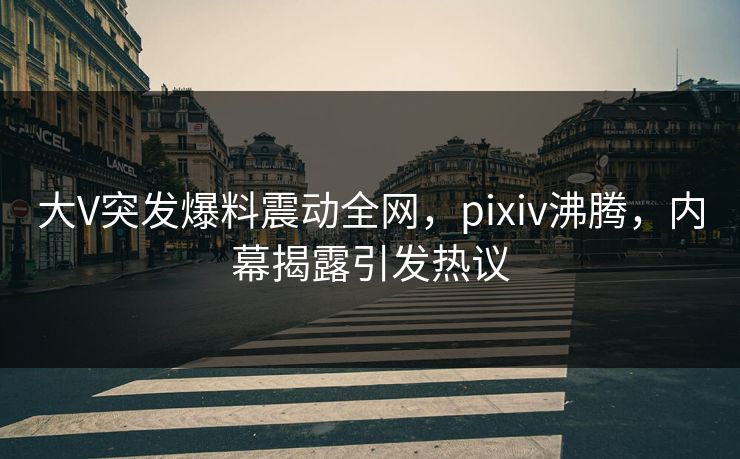 大V突发爆料震动全网，pixiv沸腾，内幕揭露引发热议