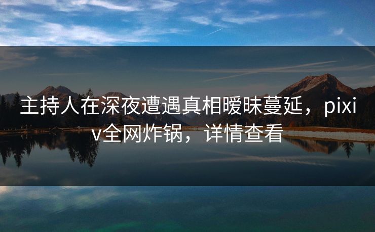 主持人在深夜遭遇真相暧昧蔓延，pixiv全网炸锅，详情查看