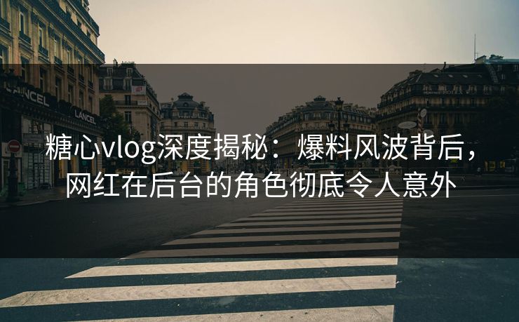 糖心vlog深度揭秘：爆料风波背后，网红在后台的角色彻底令人意外