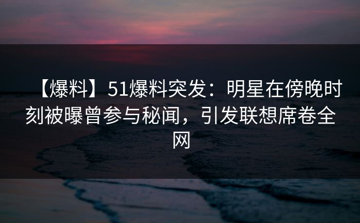 【爆料】51爆料突发：明星在傍晚时刻被曝曾参与秘闻，引发联想席卷全网