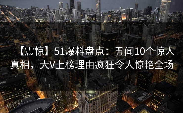 【震惊】51爆料盘点：丑闻10个惊人真相，大V上榜理由疯狂令人惊艳全场