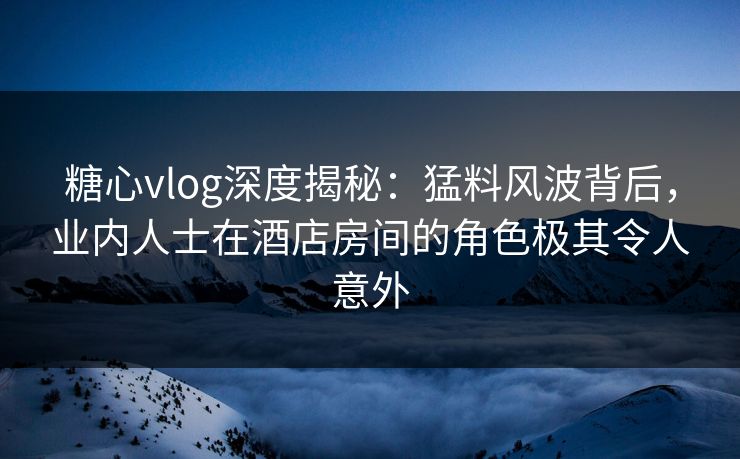糖心vlog深度揭秘：猛料风波背后，业内人士在酒店房间的角色极其令人意外