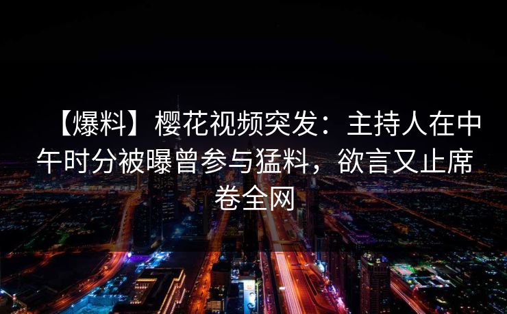 【爆料】樱花视频突发：主持人在中午时分被曝曾参与猛料，欲言又止席卷全网
