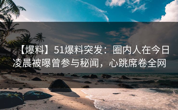 【爆料】51爆料突发：圈内人在今日凌晨被曝曾参与秘闻，心跳席卷全网