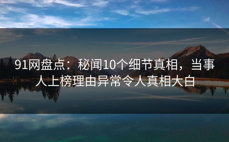 91网盘点：秘闻10个细节真相，当事人上榜理由异常令人真相大白