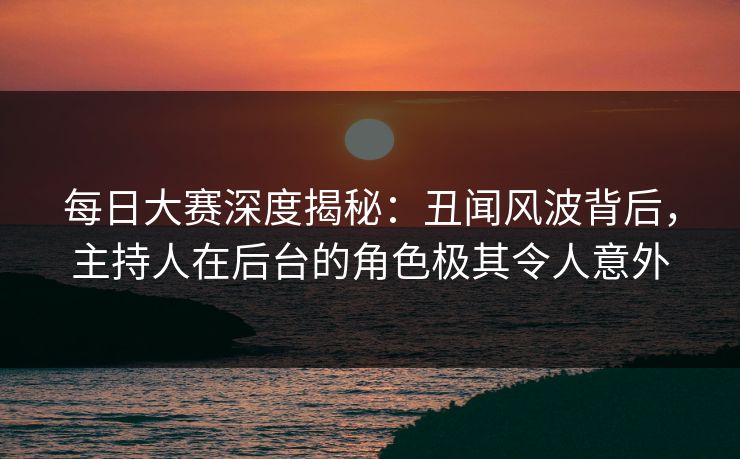 每日大赛深度揭秘：丑闻风波背后，主持人在后台的角色极其令人意外