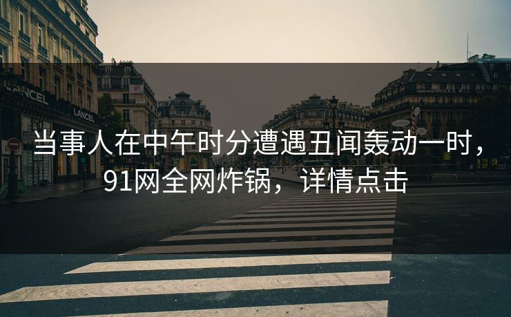当事人在中午时分遭遇丑闻轰动一时，91网全网炸锅，详情点击